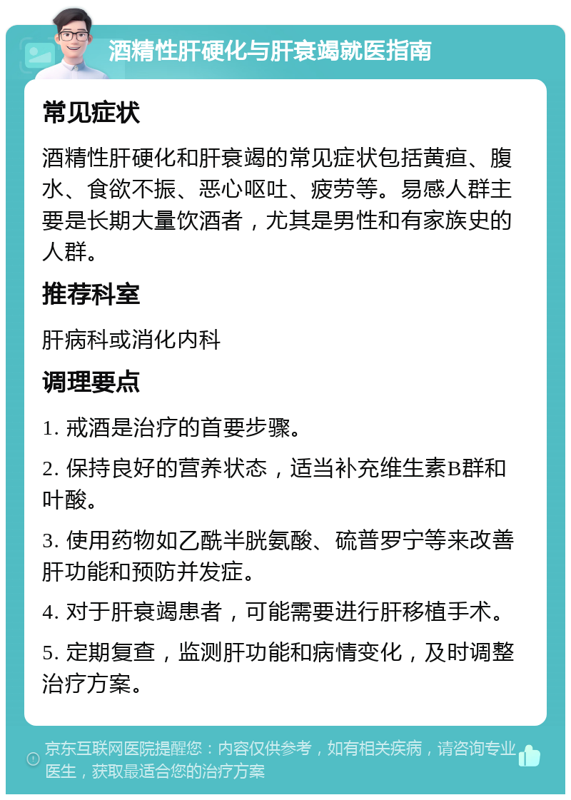 酒精性肝硬化与肝衰竭就医指南 常见症状 酒精性肝硬化和肝衰竭的常见症状包括黄疸、腹水、食欲不振、恶心呕吐、疲劳等。易感人群主要是长期大量饮酒者，尤其是男性和有家族史的人群。 推荐科室 肝病科或消化内科 调理要点 1. 戒酒是治疗的首要步骤。 2. 保持良好的营养状态，适当补充维生素B群和叶酸。 3. 使用药物如乙酰半胱氨酸、硫普罗宁等来改善肝功能和预防并发症。 4. 对于肝衰竭患者，可能需要进行肝移植手术。 5. 定期复查，监测肝功能和病情变化，及时调整治疗方案。