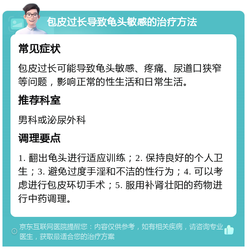 包皮过长导致龟头敏感的治疗方法 常见症状 包皮过长可能导致龟头敏感、疼痛、尿道口狭窄等问题，影响正常的性生活和日常生活。 推荐科室 男科或泌尿外科 调理要点 1. 翻出龟头进行适应训练；2. 保持良好的个人卫生；3. 避免过度手淫和不洁的性行为；4. 可以考虑进行包皮环切手术；5. 服用补肾壮阳的药物进行中药调理。