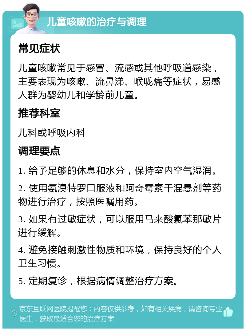 儿童咳嗽的治疗与调理 常见症状 儿童咳嗽常见于感冒、流感或其他呼吸道感染，主要表现为咳嗽、流鼻涕、喉咙痛等症状，易感人群为婴幼儿和学龄前儿童。 推荐科室 儿科或呼吸内科 调理要点 1. 给予足够的休息和水分，保持室内空气湿润。 2. 使用氨溴特罗口服液和阿奇霉素干混悬剂等药物进行治疗，按照医嘱用药。 3. 如果有过敏症状，可以服用马来酸氯苯那敏片进行缓解。 4. 避免接触刺激性物质和环境，保持良好的个人卫生习惯。 5. 定期复诊，根据病情调整治疗方案。