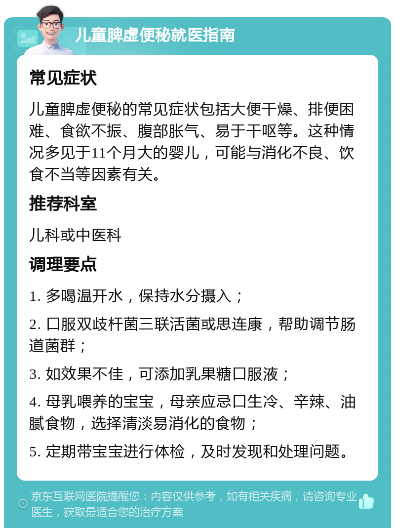 儿童脾虚便秘就医指南 常见症状 儿童脾虚便秘的常见症状包括大便干燥、排便困难、食欲不振、腹部胀气、易于干呕等。这种情况多见于11个月大的婴儿，可能与消化不良、饮食不当等因素有关。 推荐科室 儿科或中医科 调理要点 1. 多喝温开水，保持水分摄入； 2. 口服双歧杆菌三联活菌或思连康，帮助调节肠道菌群； 3. 如效果不佳，可添加乳果糖口服液； 4. 母乳喂养的宝宝，母亲应忌口生冷、辛辣、油腻食物，选择清淡易消化的食物； 5. 定期带宝宝进行体检，及时发现和处理问题。