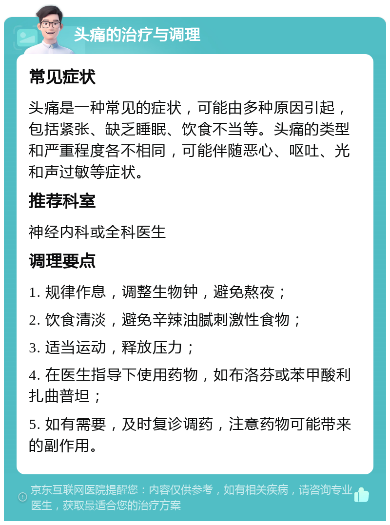 头痛的治疗与调理 常见症状 头痛是一种常见的症状，可能由多种原因引起，包括紧张、缺乏睡眠、饮食不当等。头痛的类型和严重程度各不相同，可能伴随恶心、呕吐、光和声过敏等症状。 推荐科室 神经内科或全科医生 调理要点 1. 规律作息，调整生物钟，避免熬夜； 2. 饮食清淡，避免辛辣油腻刺激性食物； 3. 适当运动，释放压力； 4. 在医生指导下使用药物，如布洛芬或苯甲酸利扎曲普坦； 5. 如有需要，及时复诊调药，注意药物可能带来的副作用。