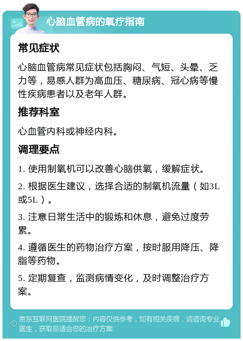 心脑血管病的氧疗指南 常见症状 心脑血管病常见症状包括胸闷、气短、头晕、乏力等，易感人群为高血压、糖尿病、冠心病等慢性疾病患者以及老年人群。 推荐科室 心血管内科或神经内科。 调理要点 1. 使用制氧机可以改善心脑供氧，缓解症状。 2. 根据医生建议，选择合适的制氧机流量（如3L或5L）。 3. 注意日常生活中的锻炼和休息，避免过度劳累。 4. 遵循医生的药物治疗方案，按时服用降压、降脂等药物。 5. 定期复查，监测病情变化，及时调整治疗方案。