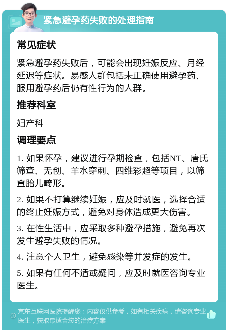 紧急避孕药失败的处理指南 常见症状 紧急避孕药失败后，可能会出现妊娠反应、月经延迟等症状。易感人群包括未正确使用避孕药、服用避孕药后仍有性行为的人群。 推荐科室 妇产科 调理要点 1. 如果怀孕，建议进行孕期检查，包括NT、唐氏筛查、无创、羊水穿刺、四维彩超等项目，以筛查胎儿畸形。 2. 如果不打算继续妊娠，应及时就医，选择合适的终止妊娠方式，避免对身体造成更大伤害。 3. 在性生活中，应采取多种避孕措施，避免再次发生避孕失败的情况。 4. 注意个人卫生，避免感染等并发症的发生。 5. 如果有任何不适或疑问，应及时就医咨询专业医生。