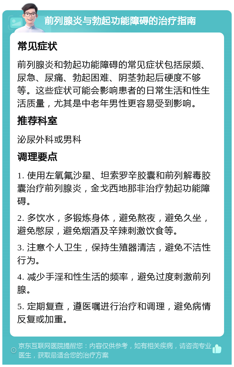 前列腺炎与勃起功能障碍的治疗指南 常见症状 前列腺炎和勃起功能障碍的常见症状包括尿频、尿急、尿痛、勃起困难、阴茎勃起后硬度不够等。这些症状可能会影响患者的日常生活和性生活质量，尤其是中老年男性更容易受到影响。 推荐科室 泌尿外科或男科 调理要点 1. 使用左氧氟沙星、坦索罗辛胶囊和前列解毒胶囊治疗前列腺炎，金戈西地那非治疗勃起功能障碍。 2. 多饮水，多锻炼身体，避免熬夜，避免久坐，避免憋尿，避免烟酒及辛辣刺激饮食等。 3. 注意个人卫生，保持生殖器清洁，避免不洁性行为。 4. 减少手淫和性生活的频率，避免过度刺激前列腺。 5. 定期复查，遵医嘱进行治疗和调理，避免病情反复或加重。