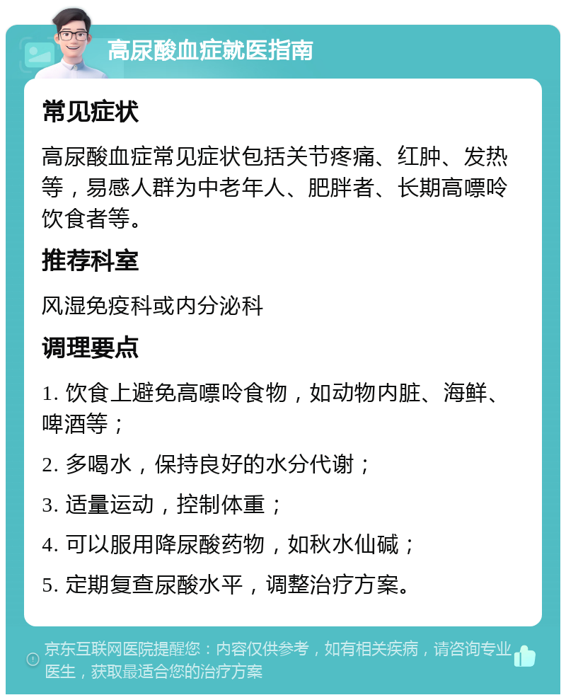 高尿酸血症就医指南 常见症状 高尿酸血症常见症状包括关节疼痛、红肿、发热等，易感人群为中老年人、肥胖者、长期高嘌呤饮食者等。 推荐科室 风湿免疫科或内分泌科 调理要点 1. 饮食上避免高嘌呤食物，如动物内脏、海鲜、啤酒等； 2. 多喝水，保持良好的水分代谢； 3. 适量运动，控制体重； 4. 可以服用降尿酸药物，如秋水仙碱； 5. 定期复查尿酸水平，调整治疗方案。