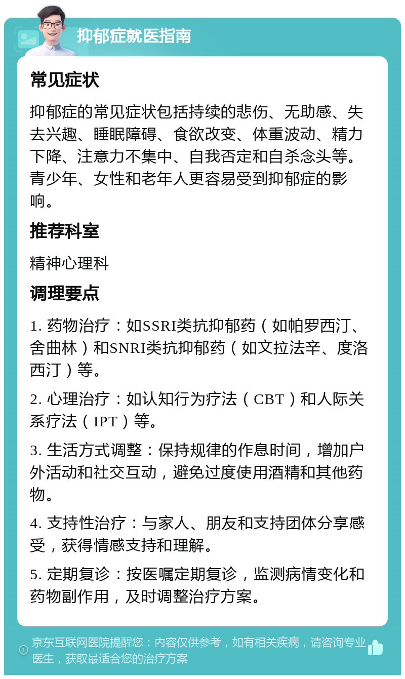 抑郁症就医指南 常见症状 抑郁症的常见症状包括持续的悲伤、无助感、失去兴趣、睡眠障碍、食欲改变、体重波动、精力下降、注意力不集中、自我否定和自杀念头等。青少年、女性和老年人更容易受到抑郁症的影响。 推荐科室 精神心理科 调理要点 1. 药物治疗：如SSRI类抗抑郁药（如帕罗西汀、舍曲林）和SNRI类抗抑郁药（如文拉法辛、度洛西汀）等。 2. 心理治疗：如认知行为疗法（CBT）和人际关系疗法（IPT）等。 3. 生活方式调整：保持规律的作息时间，增加户外活动和社交互动，避免过度使用酒精和其他药物。 4. 支持性治疗：与家人、朋友和支持团体分享感受，获得情感支持和理解。 5. 定期复诊：按医嘱定期复诊，监测病情变化和药物副作用，及时调整治疗方案。