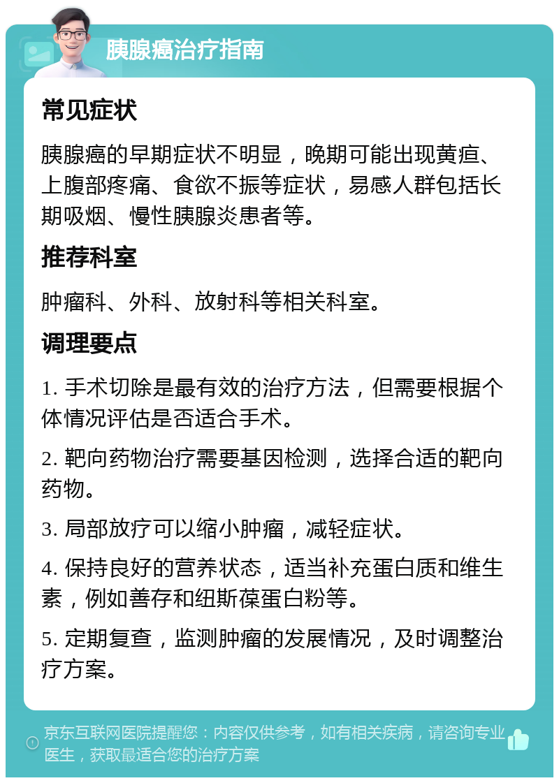 胰腺癌治疗指南 常见症状 胰腺癌的早期症状不明显，晚期可能出现黄疸、上腹部疼痛、食欲不振等症状，易感人群包括长期吸烟、慢性胰腺炎患者等。 推荐科室 肿瘤科、外科、放射科等相关科室。 调理要点 1. 手术切除是最有效的治疗方法，但需要根据个体情况评估是否适合手术。 2. 靶向药物治疗需要基因检测，选择合适的靶向药物。 3. 局部放疗可以缩小肿瘤，减轻症状。 4. 保持良好的营养状态，适当补充蛋白质和维生素，例如善存和纽斯葆蛋白粉等。 5. 定期复查，监测肿瘤的发展情况，及时调整治疗方案。