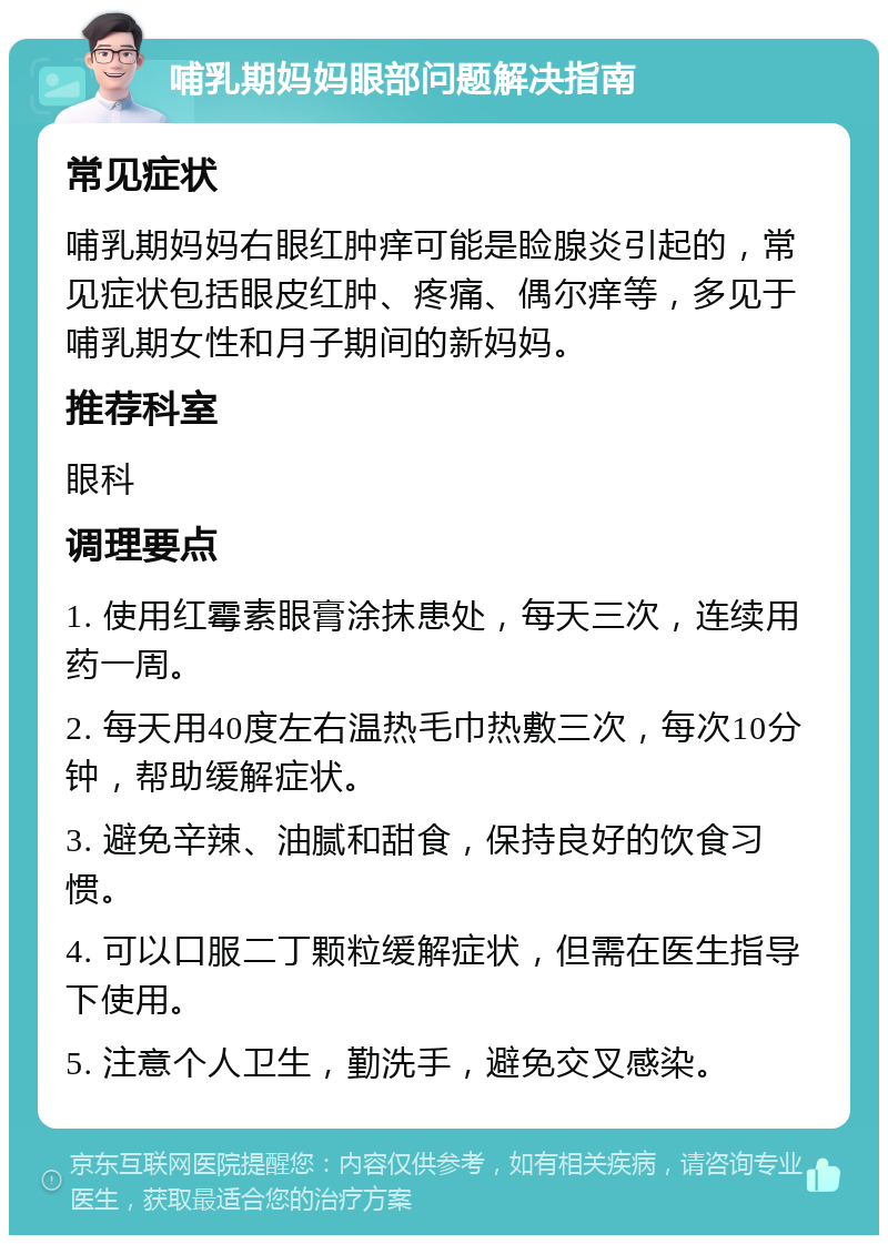 哺乳期妈妈眼部问题解决指南 常见症状 哺乳期妈妈右眼红肿痒可能是睑腺炎引起的，常见症状包括眼皮红肿、疼痛、偶尔痒等，多见于哺乳期女性和月子期间的新妈妈。 推荐科室 眼科 调理要点 1. 使用红霉素眼膏涂抹患处，每天三次，连续用药一周。 2. 每天用40度左右温热毛巾热敷三次，每次10分钟，帮助缓解症状。 3. 避免辛辣、油腻和甜食，保持良好的饮食习惯。 4. 可以口服二丁颗粒缓解症状，但需在医生指导下使用。 5. 注意个人卫生，勤洗手，避免交叉感染。