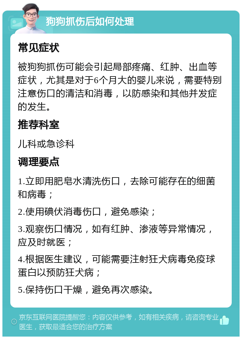 狗狗抓伤后如何处理 常见症状 被狗狗抓伤可能会引起局部疼痛、红肿、出血等症状，尤其是对于6个月大的婴儿来说，需要特别注意伤口的清洁和消毒，以防感染和其他并发症的发生。 推荐科室 儿科或急诊科 调理要点 1.立即用肥皂水清洗伤口，去除可能存在的细菌和病毒； 2.使用碘伏消毒伤口，避免感染； 3.观察伤口情况，如有红肿、渗液等异常情况，应及时就医； 4.根据医生建议，可能需要注射狂犬病毒免疫球蛋白以预防狂犬病； 5.保持伤口干燥，避免再次感染。