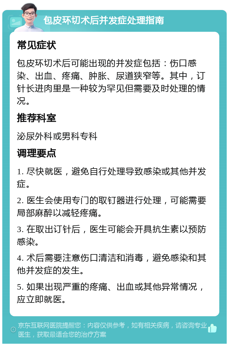 包皮环切术后并发症处理指南 常见症状 包皮环切术后可能出现的并发症包括：伤口感染、出血、疼痛、肿胀、尿道狭窄等。其中，订针长进肉里是一种较为罕见但需要及时处理的情况。 推荐科室 泌尿外科或男科专科 调理要点 1. 尽快就医，避免自行处理导致感染或其他并发症。 2. 医生会使用专门的取钉器进行处理，可能需要局部麻醉以减轻疼痛。 3. 在取出订针后，医生可能会开具抗生素以预防感染。 4. 术后需要注意伤口清洁和消毒，避免感染和其他并发症的发生。 5. 如果出现严重的疼痛、出血或其他异常情况，应立即就医。