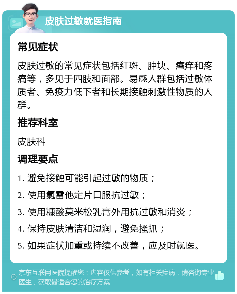 皮肤过敏就医指南 常见症状 皮肤过敏的常见症状包括红斑、肿块、瘙痒和疼痛等，多见于四肢和面部。易感人群包括过敏体质者、免疫力低下者和长期接触刺激性物质的人群。 推荐科室 皮肤科 调理要点 1. 避免接触可能引起过敏的物质； 2. 使用氯雷他定片口服抗过敏； 3. 使用糠酸莫米松乳膏外用抗过敏和消炎； 4. 保持皮肤清洁和湿润，避免搔抓； 5. 如果症状加重或持续不改善，应及时就医。