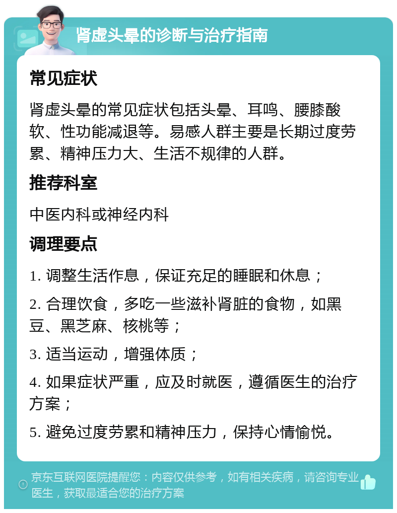 肾虚头晕的诊断与治疗指南 常见症状 肾虚头晕的常见症状包括头晕、耳鸣、腰膝酸软、性功能减退等。易感人群主要是长期过度劳累、精神压力大、生活不规律的人群。 推荐科室 中医内科或神经内科 调理要点 1. 调整生活作息，保证充足的睡眠和休息； 2. 合理饮食，多吃一些滋补肾脏的食物，如黑豆、黑芝麻、核桃等； 3. 适当运动，增强体质； 4. 如果症状严重，应及时就医，遵循医生的治疗方案； 5. 避免过度劳累和精神压力，保持心情愉悦。