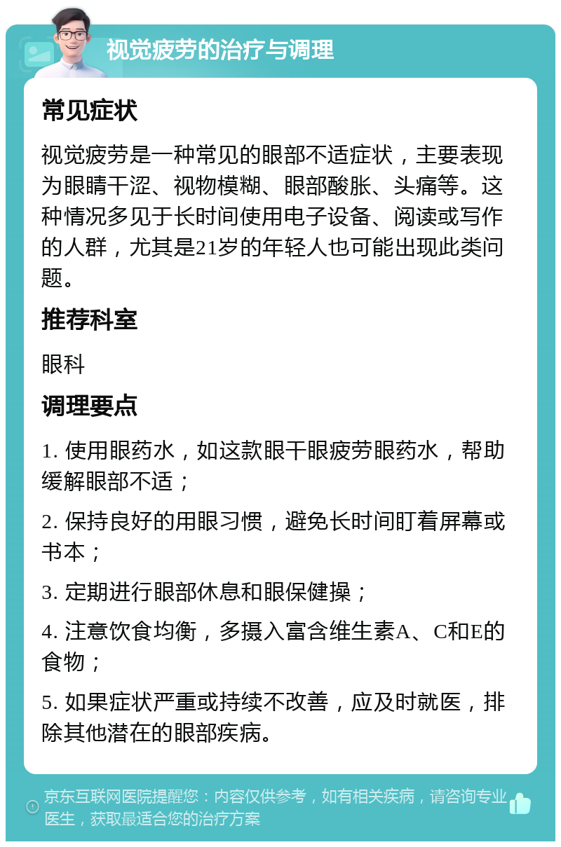 视觉疲劳的治疗与调理 常见症状 视觉疲劳是一种常见的眼部不适症状，主要表现为眼睛干涩、视物模糊、眼部酸胀、头痛等。这种情况多见于长时间使用电子设备、阅读或写作的人群，尤其是21岁的年轻人也可能出现此类问题。 推荐科室 眼科 调理要点 1. 使用眼药水，如这款眼干眼疲劳眼药水，帮助缓解眼部不适； 2. 保持良好的用眼习惯，避免长时间盯着屏幕或书本； 3. 定期进行眼部休息和眼保健操； 4. 注意饮食均衡，多摄入富含维生素A、C和E的食物； 5. 如果症状严重或持续不改善，应及时就医，排除其他潜在的眼部疾病。