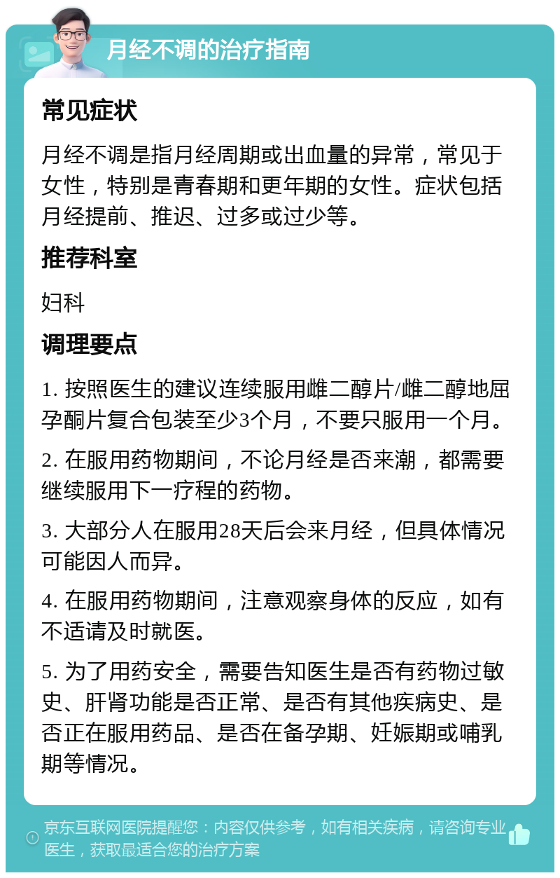 月经不调的治疗指南 常见症状 月经不调是指月经周期或出血量的异常，常见于女性，特别是青春期和更年期的女性。症状包括月经提前、推迟、过多或过少等。 推荐科室 妇科 调理要点 1. 按照医生的建议连续服用雌二醇片/雌二醇地屈孕酮片复合包装至少3个月，不要只服用一个月。 2. 在服用药物期间，不论月经是否来潮，都需要继续服用下一疗程的药物。 3. 大部分人在服用28天后会来月经，但具体情况可能因人而异。 4. 在服用药物期间，注意观察身体的反应，如有不适请及时就医。 5. 为了用药安全，需要告知医生是否有药物过敏史、肝肾功能是否正常、是否有其他疾病史、是否正在服用药品、是否在备孕期、妊娠期或哺乳期等情况。