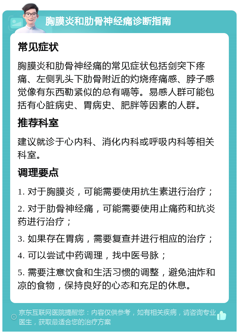 胸膜炎和肋骨神经痛诊断指南 常见症状 胸膜炎和肋骨神经痛的常见症状包括剑突下疼痛、左侧乳头下肋骨附近的灼烧疼痛感、脖子感觉像有东西勒紧似的总有嗝等。易感人群可能包括有心脏病史、胃病史、肥胖等因素的人群。 推荐科室 建议就诊于心内科、消化内科或呼吸内科等相关科室。 调理要点 1. 对于胸膜炎，可能需要使用抗生素进行治疗； 2. 对于肋骨神经痛，可能需要使用止痛药和抗炎药进行治疗； 3. 如果存在胃病，需要复查并进行相应的治疗； 4. 可以尝试中药调理，找中医号脉； 5. 需要注意饮食和生活习惯的调整，避免油炸和凉的食物，保持良好的心态和充足的休息。