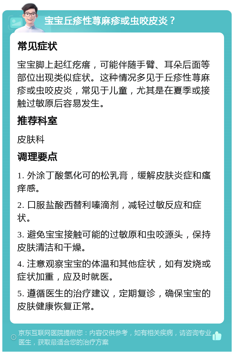 宝宝丘疹性荨麻疹或虫咬皮炎？ 常见症状 宝宝脚上起红疙瘩，可能伴随手臂、耳朵后面等部位出现类似症状。这种情况多见于丘疹性荨麻疹或虫咬皮炎，常见于儿童，尤其是在夏季或接触过敏原后容易发生。 推荐科室 皮肤科 调理要点 1. 外涂丁酸氢化可的松乳膏，缓解皮肤炎症和瘙痒感。 2. 口服盐酸西替利嗪滴剂，减轻过敏反应和症状。 3. 避免宝宝接触可能的过敏原和虫咬源头，保持皮肤清洁和干燥。 4. 注意观察宝宝的体温和其他症状，如有发烧或症状加重，应及时就医。 5. 遵循医生的治疗建议，定期复诊，确保宝宝的皮肤健康恢复正常。