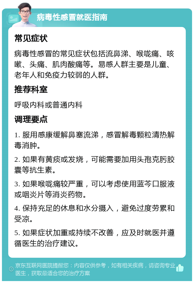 病毒性感冒就医指南 常见症状 病毒性感冒的常见症状包括流鼻涕、喉咙痛、咳嗽、头痛、肌肉酸痛等。易感人群主要是儿童、老年人和免疫力较弱的人群。 推荐科室 呼吸内科或普通内科 调理要点 1. 服用感康缓解鼻塞流涕，感冒解毒颗粒清热解毒消肿。 2. 如果有黄痰或发烧，可能需要加用头孢克肟胶囊等抗生素。 3. 如果喉咙痛较严重，可以考虑使用蓝芩口服液或咽炎片等消炎药物。 4. 保持充足的休息和水分摄入，避免过度劳累和受凉。 5. 如果症状加重或持续不改善，应及时就医并遵循医生的治疗建议。