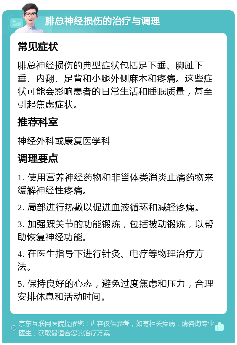 腓总神经损伤的治疗与调理 常见症状 腓总神经损伤的典型症状包括足下垂、脚趾下垂、内翻、足背和小腿外侧麻木和疼痛。这些症状可能会影响患者的日常生活和睡眠质量，甚至引起焦虑症状。 推荐科室 神经外科或康复医学科 调理要点 1. 使用营养神经药物和非甾体类消炎止痛药物来缓解神经性疼痛。 2. 局部进行热敷以促进血液循环和减轻疼痛。 3. 加强踝关节的功能锻炼，包括被动锻炼，以帮助恢复神经功能。 4. 在医生指导下进行针灸、电疗等物理治疗方法。 5. 保持良好的心态，避免过度焦虑和压力，合理安排休息和活动时间。