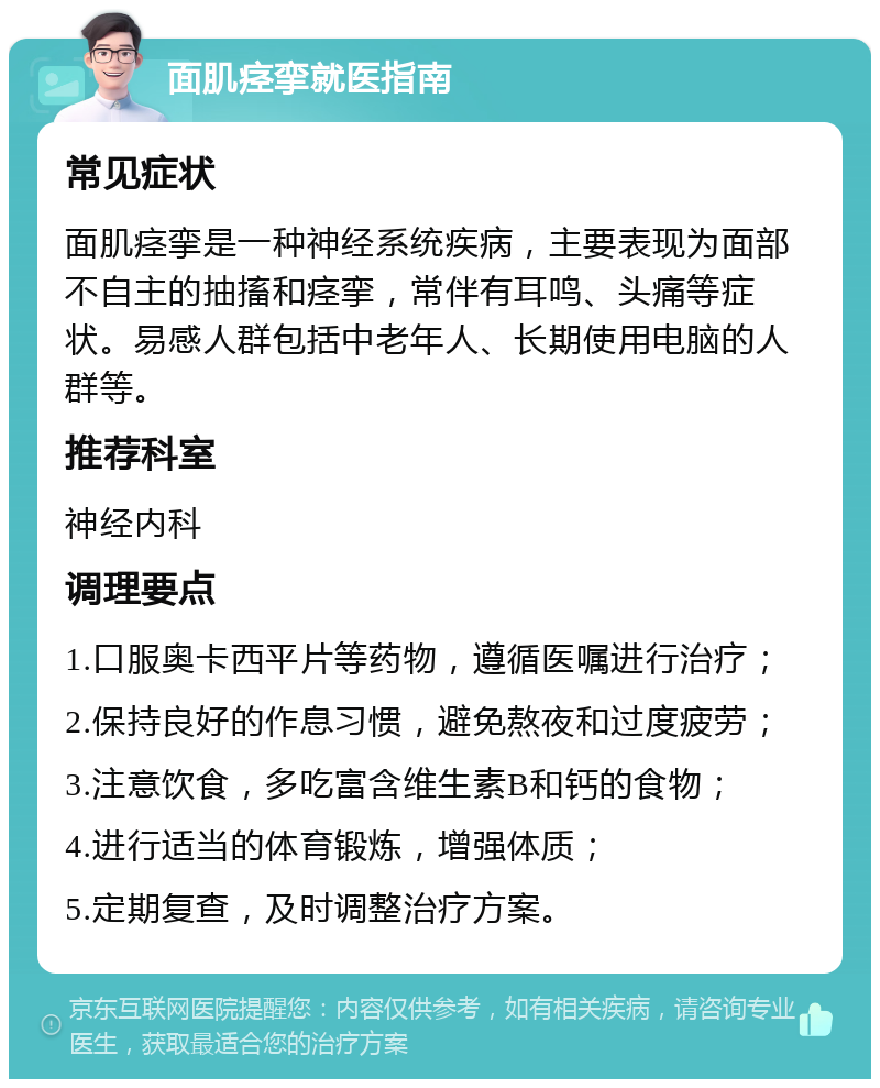 面肌痉挛就医指南 常见症状 面肌痉挛是一种神经系统疾病，主要表现为面部不自主的抽搐和痉挛，常伴有耳鸣、头痛等症状。易感人群包括中老年人、长期使用电脑的人群等。 推荐科室 神经内科 调理要点 1.口服奥卡西平片等药物，遵循医嘱进行治疗； 2.保持良好的作息习惯，避免熬夜和过度疲劳； 3.注意饮食，多吃富含维生素B和钙的食物； 4.进行适当的体育锻炼，增强体质； 5.定期复查，及时调整治疗方案。