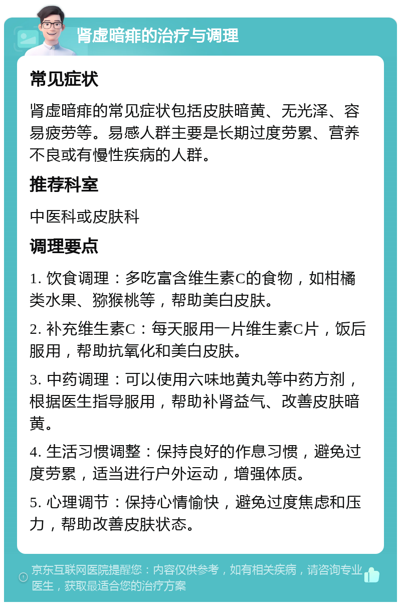 肾虚暗痱的治疗与调理 常见症状 肾虚暗痱的常见症状包括皮肤暗黄、无光泽、容易疲劳等。易感人群主要是长期过度劳累、营养不良或有慢性疾病的人群。 推荐科室 中医科或皮肤科 调理要点 1. 饮食调理：多吃富含维生素C的食物，如柑橘类水果、猕猴桃等，帮助美白皮肤。 2. 补充维生素C：每天服用一片维生素C片，饭后服用，帮助抗氧化和美白皮肤。 3. 中药调理：可以使用六味地黄丸等中药方剂，根据医生指导服用，帮助补肾益气、改善皮肤暗黄。 4. 生活习惯调整：保持良好的作息习惯，避免过度劳累，适当进行户外运动，增强体质。 5. 心理调节：保持心情愉快，避免过度焦虑和压力，帮助改善皮肤状态。