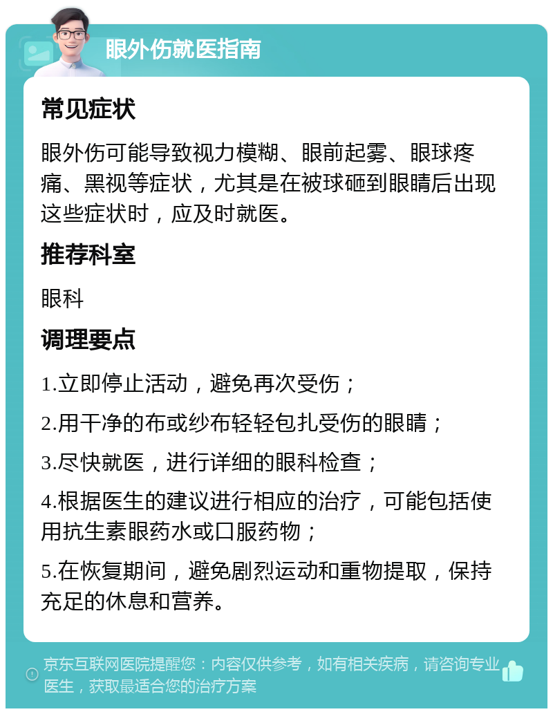 眼外伤就医指南 常见症状 眼外伤可能导致视力模糊、眼前起雾、眼球疼痛、黑视等症状，尤其是在被球砸到眼睛后出现这些症状时，应及时就医。 推荐科室 眼科 调理要点 1.立即停止活动，避免再次受伤； 2.用干净的布或纱布轻轻包扎受伤的眼睛； 3.尽快就医，进行详细的眼科检查； 4.根据医生的建议进行相应的治疗，可能包括使用抗生素眼药水或口服药物； 5.在恢复期间，避免剧烈运动和重物提取，保持充足的休息和营养。