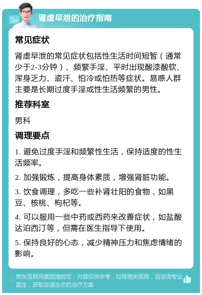 肾虚早泄的治疗指南 常见症状 肾虚早泄的常见症状包括性生活时间短暂（通常少于2-3分钟）、频繁手淫、平时出现酸漆酸软、浑身乏力、盗汗、怕冷或怕热等症状。易感人群主要是长期过度手淫或性生活频繁的男性。 推荐科室 男科 调理要点 1. 避免过度手淫和频繁性生活，保持适度的性生活频率。 2. 加强锻炼，提高身体素质，增强肾脏功能。 3. 饮食调理，多吃一些补肾壮阳的食物，如黑豆、核桃、枸杞等。 4. 可以服用一些中药或西药来改善症状，如盐酸达泊西汀等，但需在医生指导下使用。 5. 保持良好的心态，减少精神压力和焦虑情绪的影响。