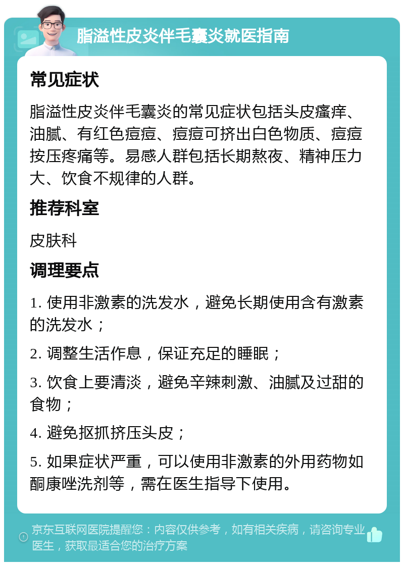 脂溢性皮炎伴毛囊炎就医指南 常见症状 脂溢性皮炎伴毛囊炎的常见症状包括头皮瘙痒、油腻、有红色痘痘、痘痘可挤出白色物质、痘痘按压疼痛等。易感人群包括长期熬夜、精神压力大、饮食不规律的人群。 推荐科室 皮肤科 调理要点 1. 使用非激素的洗发水，避免长期使用含有激素的洗发水； 2. 调整生活作息，保证充足的睡眠； 3. 饮食上要清淡，避免辛辣刺激、油腻及过甜的食物； 4. 避免抠抓挤压头皮； 5. 如果症状严重，可以使用非激素的外用药物如酮康唑洗剂等，需在医生指导下使用。