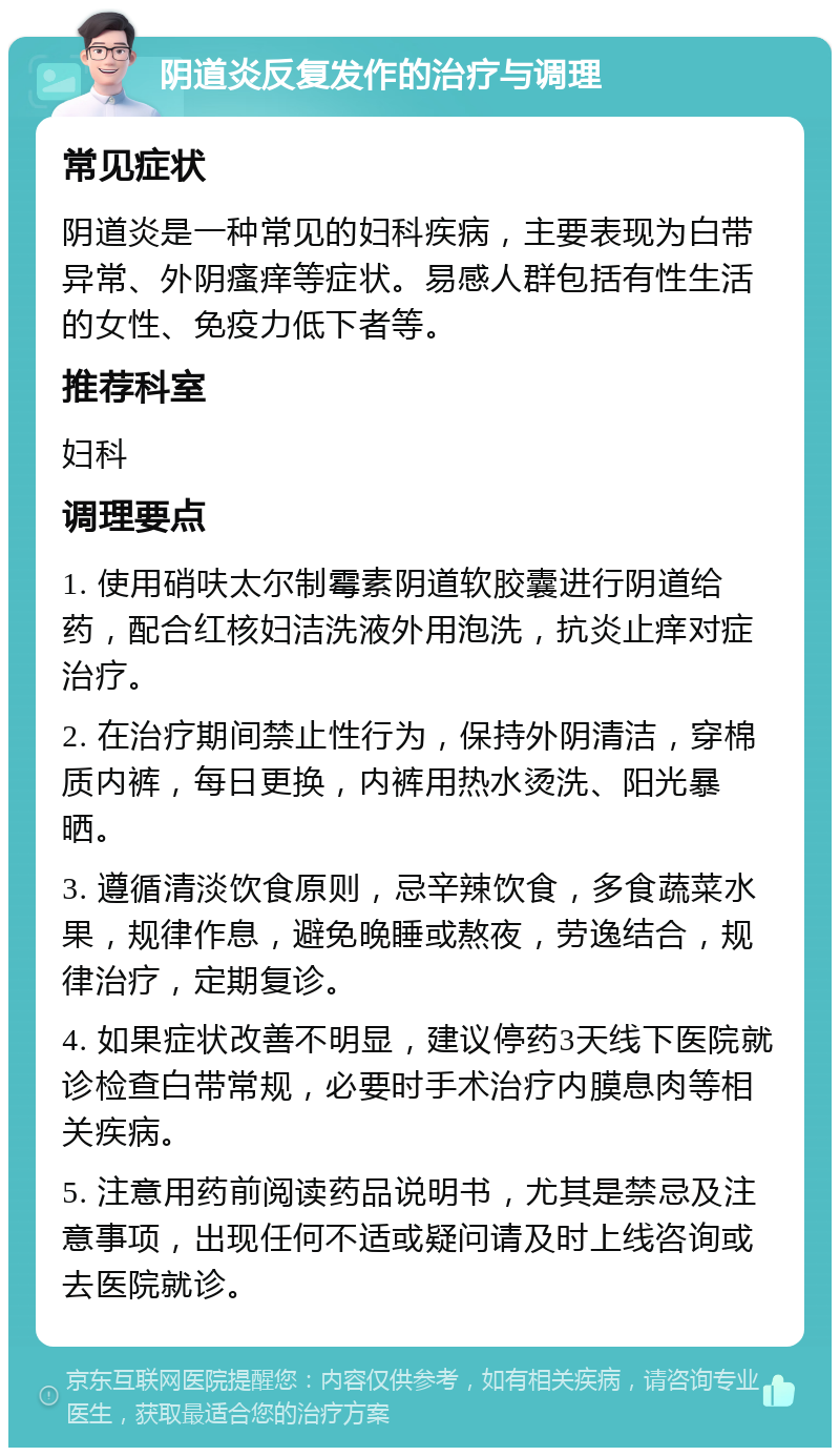 阴道炎反复发作的治疗与调理 常见症状 阴道炎是一种常见的妇科疾病，主要表现为白带异常、外阴瘙痒等症状。易感人群包括有性生活的女性、免疫力低下者等。 推荐科室 妇科 调理要点 1. 使用硝呋太尔制霉素阴道软胶囊进行阴道给药，配合红核妇洁洗液外用泡洗，抗炎止痒对症治疗。 2. 在治疗期间禁止性行为，保持外阴清洁，穿棉质内裤，每日更换，内裤用热水烫洗、阳光暴晒。 3. 遵循清淡饮食原则，忌辛辣饮食，多食蔬菜水果，规律作息，避免晚睡或熬夜，劳逸结合，规律治疗，定期复诊。 4. 如果症状改善不明显，建议停药3天线下医院就诊检查白带常规，必要时手术治疗内膜息肉等相关疾病。 5. 注意用药前阅读药品说明书，尤其是禁忌及注意事项，出现任何不适或疑问请及时上线咨询或去医院就诊。