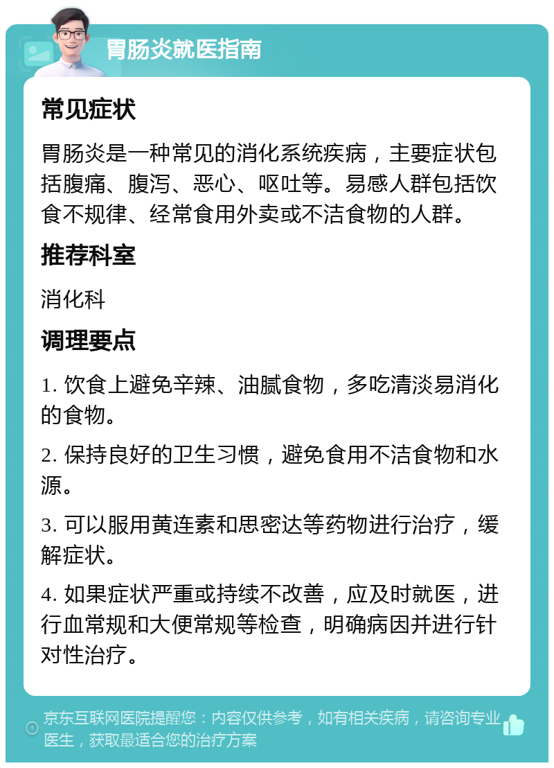 胃肠炎就医指南 常见症状 胃肠炎是一种常见的消化系统疾病，主要症状包括腹痛、腹泻、恶心、呕吐等。易感人群包括饮食不规律、经常食用外卖或不洁食物的人群。 推荐科室 消化科 调理要点 1. 饮食上避免辛辣、油腻食物，多吃清淡易消化的食物。 2. 保持良好的卫生习惯，避免食用不洁食物和水源。 3. 可以服用黄连素和思密达等药物进行治疗，缓解症状。 4. 如果症状严重或持续不改善，应及时就医，进行血常规和大便常规等检查，明确病因并进行针对性治疗。