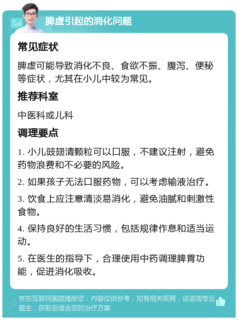 脾虚引起的消化问题 常见症状 脾虚可能导致消化不良、食欲不振、腹泻、便秘等症状，尤其在小儿中较为常见。 推荐科室 中医科或儿科 调理要点 1. 小儿豉翅清颗粒可以口服，不建议注射，避免药物浪费和不必要的风险。 2. 如果孩子无法口服药物，可以考虑输液治疗。 3. 饮食上应注意清淡易消化，避免油腻和刺激性食物。 4. 保持良好的生活习惯，包括规律作息和适当运动。 5. 在医生的指导下，合理使用中药调理脾胃功能，促进消化吸收。