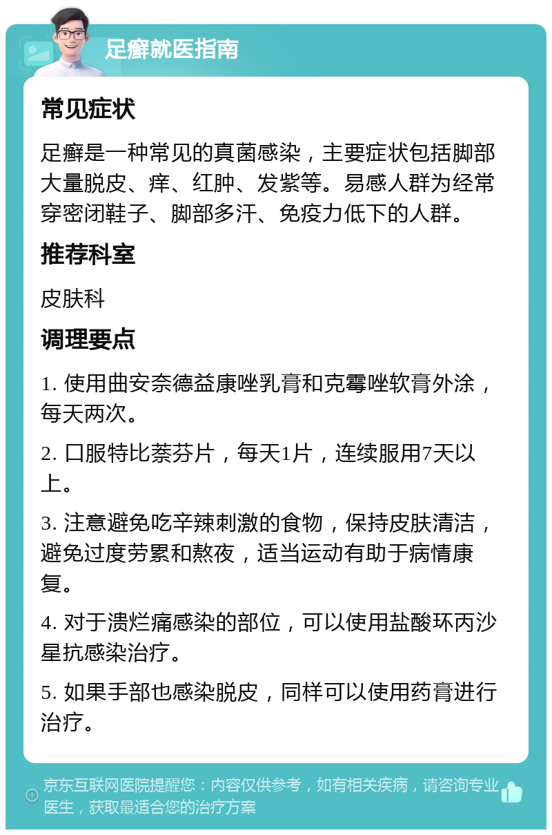 足癣就医指南 常见症状 足癣是一种常见的真菌感染，主要症状包括脚部大量脱皮、痒、红肿、发紫等。易感人群为经常穿密闭鞋子、脚部多汗、免疫力低下的人群。 推荐科室 皮肤科 调理要点 1. 使用曲安奈德益康唑乳膏和克霉唑软膏外涂，每天两次。 2. 口服特比萘芬片，每天1片，连续服用7天以上。 3. 注意避免吃辛辣刺激的食物，保持皮肤清洁，避免过度劳累和熬夜，适当运动有助于病情康复。 4. 对于溃烂痛感染的部位，可以使用盐酸环丙沙星抗感染治疗。 5. 如果手部也感染脱皮，同样可以使用药膏进行治疗。