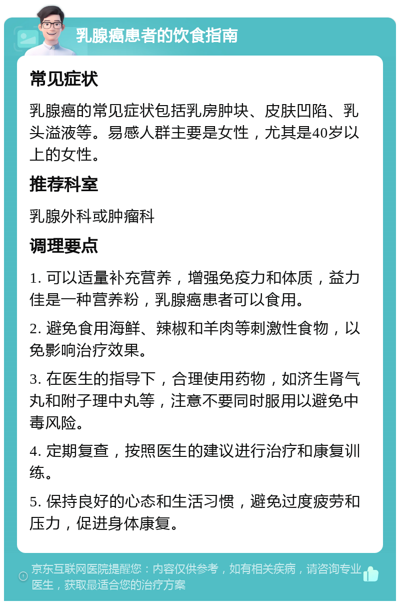 乳腺癌患者的饮食指南 常见症状 乳腺癌的常见症状包括乳房肿块、皮肤凹陷、乳头溢液等。易感人群主要是女性，尤其是40岁以上的女性。 推荐科室 乳腺外科或肿瘤科 调理要点 1. 可以适量补充营养，增强免疫力和体质，益力佳是一种营养粉，乳腺癌患者可以食用。 2. 避免食用海鲜、辣椒和羊肉等刺激性食物，以免影响治疗效果。 3. 在医生的指导下，合理使用药物，如济生肾气丸和附子理中丸等，注意不要同时服用以避免中毒风险。 4. 定期复查，按照医生的建议进行治疗和康复训练。 5. 保持良好的心态和生活习惯，避免过度疲劳和压力，促进身体康复。