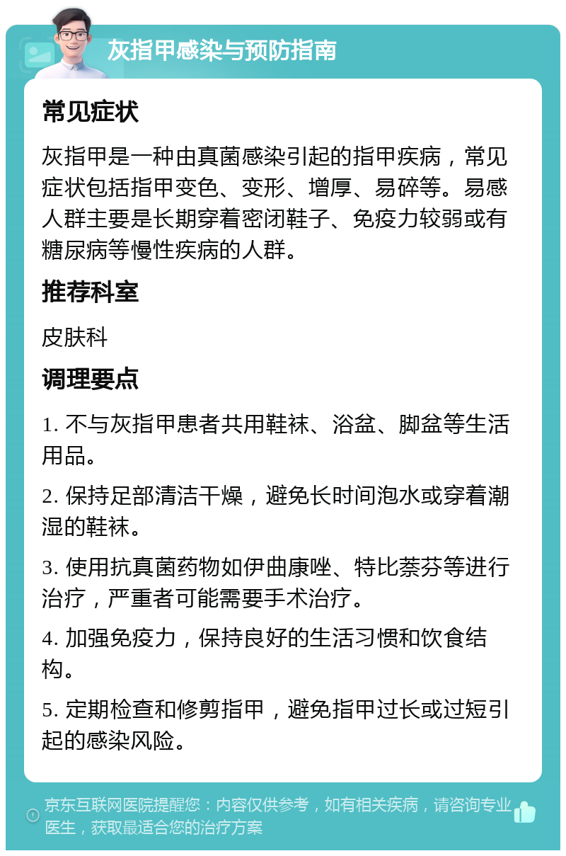 灰指甲感染与预防指南 常见症状 灰指甲是一种由真菌感染引起的指甲疾病，常见症状包括指甲变色、变形、增厚、易碎等。易感人群主要是长期穿着密闭鞋子、免疫力较弱或有糖尿病等慢性疾病的人群。 推荐科室 皮肤科 调理要点 1. 不与灰指甲患者共用鞋袜、浴盆、脚盆等生活用品。 2. 保持足部清洁干燥，避免长时间泡水或穿着潮湿的鞋袜。 3. 使用抗真菌药物如伊曲康唑、特比萘芬等进行治疗，严重者可能需要手术治疗。 4. 加强免疫力，保持良好的生活习惯和饮食结构。 5. 定期检查和修剪指甲，避免指甲过长或过短引起的感染风险。