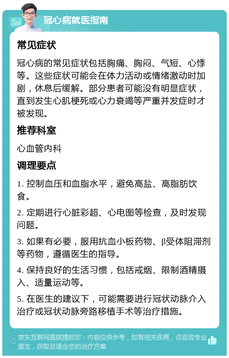 冠心病就医指南 常见症状 冠心病的常见症状包括胸痛、胸闷、气短、心悸等。这些症状可能会在体力活动或情绪激动时加剧，休息后缓解。部分患者可能没有明显症状，直到发生心肌梗死或心力衰竭等严重并发症时才被发现。 推荐科室 心血管内科 调理要点 1. 控制血压和血脂水平，避免高盐、高脂肪饮食。 2. 定期进行心脏彩超、心电图等检查，及时发现问题。 3. 如果有必要，服用抗血小板药物、β受体阻滞剂等药物，遵循医生的指导。 4. 保持良好的生活习惯，包括戒烟、限制酒精摄入、适量运动等。 5. 在医生的建议下，可能需要进行冠状动脉介入治疗或冠状动脉旁路移植手术等治疗措施。