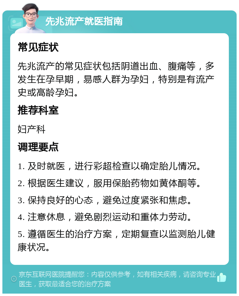 先兆流产就医指南 常见症状 先兆流产的常见症状包括阴道出血、腹痛等，多发生在孕早期，易感人群为孕妇，特别是有流产史或高龄孕妇。 推荐科室 妇产科 调理要点 1. 及时就医，进行彩超检查以确定胎儿情况。 2. 根据医生建议，服用保胎药物如黄体酮等。 3. 保持良好的心态，避免过度紧张和焦虑。 4. 注意休息，避免剧烈运动和重体力劳动。 5. 遵循医生的治疗方案，定期复查以监测胎儿健康状况。