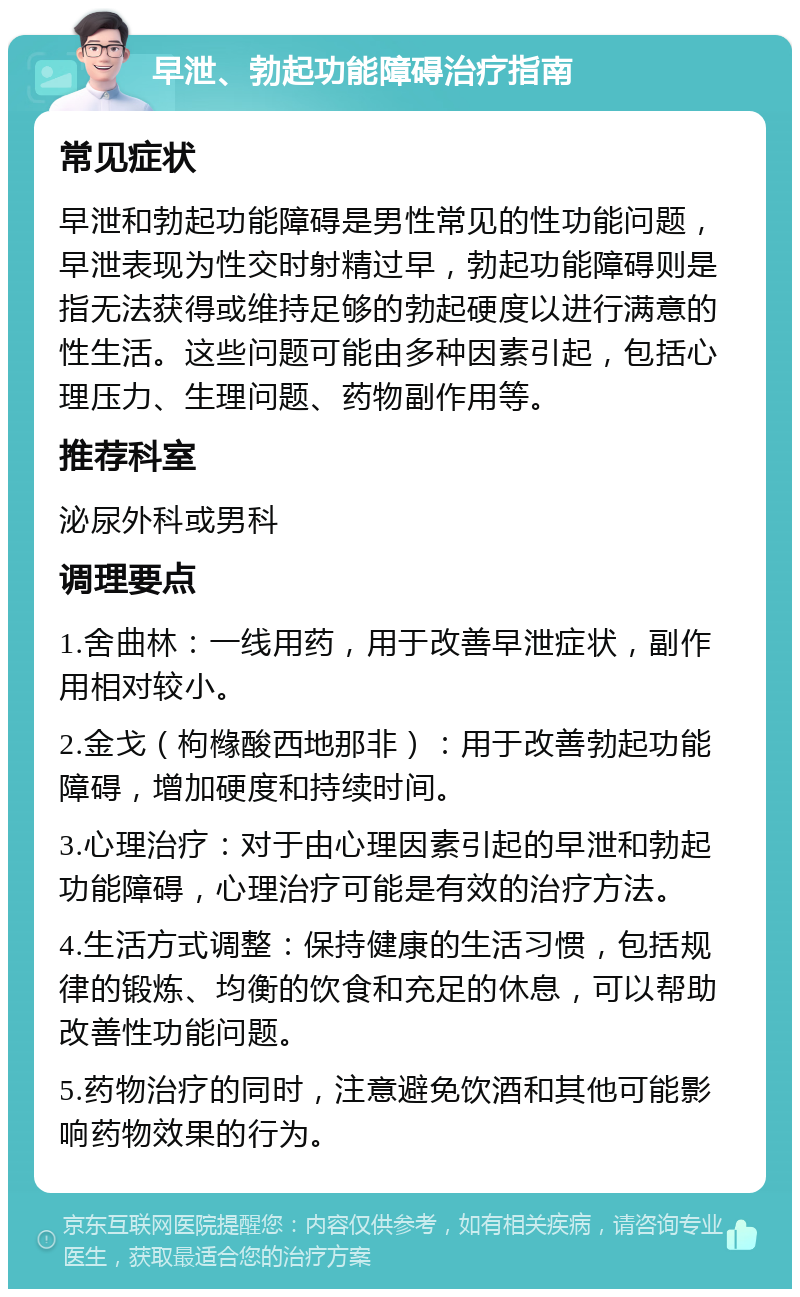 早泄、勃起功能障碍治疗指南 常见症状 早泄和勃起功能障碍是男性常见的性功能问题，早泄表现为性交时射精过早，勃起功能障碍则是指无法获得或维持足够的勃起硬度以进行满意的性生活。这些问题可能由多种因素引起，包括心理压力、生理问题、药物副作用等。 推荐科室 泌尿外科或男科 调理要点 1.舍曲林：一线用药，用于改善早泄症状，副作用相对较小。 2.金戈（枸橼酸西地那非）：用于改善勃起功能障碍，增加硬度和持续时间。 3.心理治疗：对于由心理因素引起的早泄和勃起功能障碍，心理治疗可能是有效的治疗方法。 4.生活方式调整：保持健康的生活习惯，包括规律的锻炼、均衡的饮食和充足的休息，可以帮助改善性功能问题。 5.药物治疗的同时，注意避免饮酒和其他可能影响药物效果的行为。