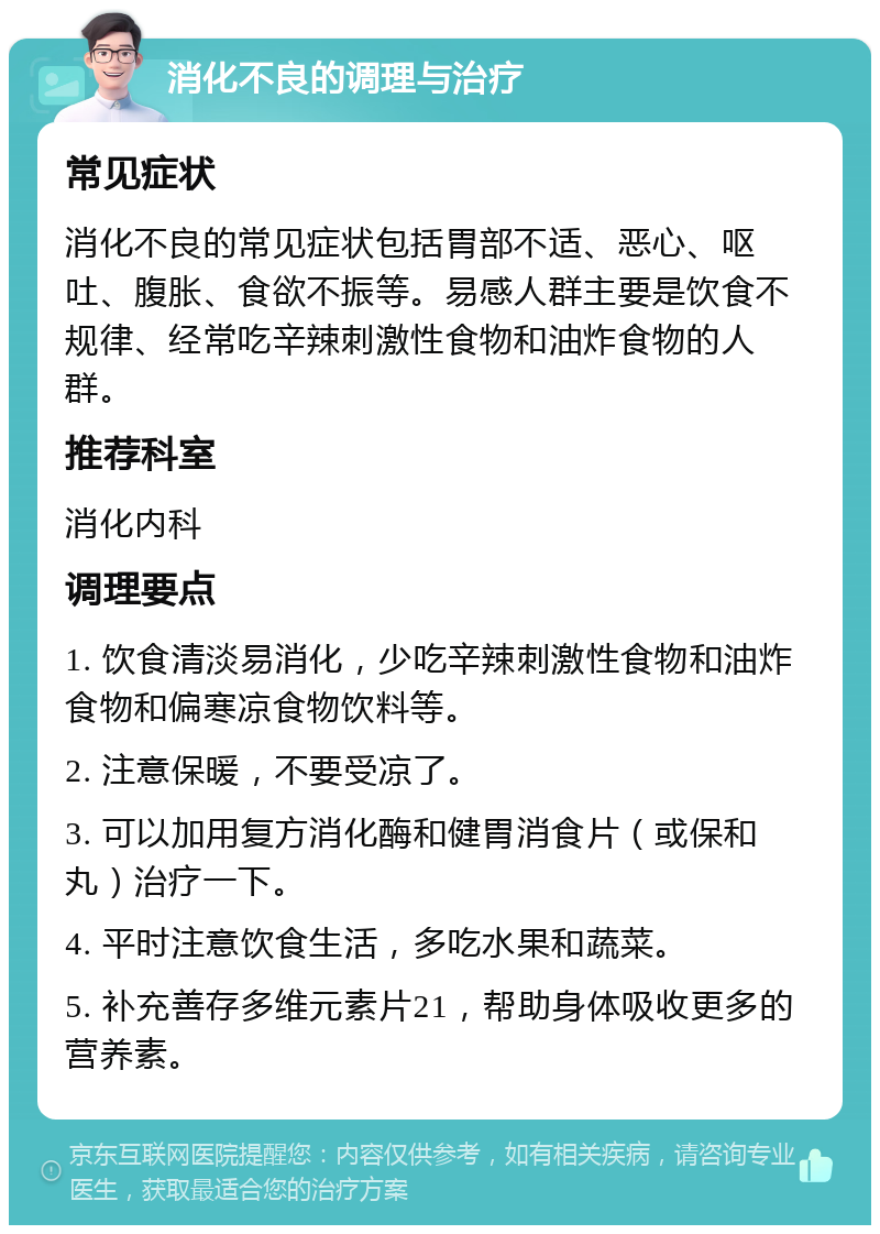 消化不良的调理与治疗 常见症状 消化不良的常见症状包括胃部不适、恶心、呕吐、腹胀、食欲不振等。易感人群主要是饮食不规律、经常吃辛辣刺激性食物和油炸食物的人群。 推荐科室 消化内科 调理要点 1. 饮食清淡易消化，少吃辛辣刺激性食物和油炸食物和偏寒凉食物饮料等。 2. 注意保暖，不要受凉了。 3. 可以加用复方消化酶和健胃消食片（或保和丸）治疗一下。 4. 平时注意饮食生活，多吃水果和蔬菜。 5. 补充善存多维元素片21，帮助身体吸收更多的营养素。