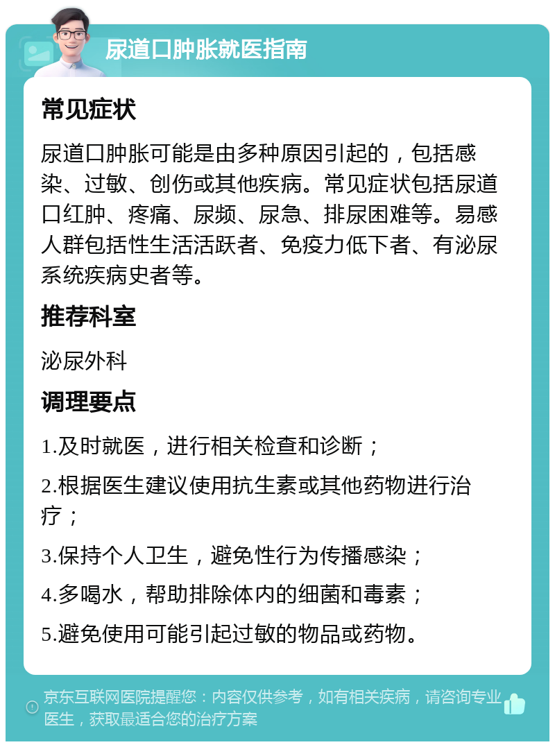 尿道口肿胀就医指南 常见症状 尿道口肿胀可能是由多种原因引起的，包括感染、过敏、创伤或其他疾病。常见症状包括尿道口红肿、疼痛、尿频、尿急、排尿困难等。易感人群包括性生活活跃者、免疫力低下者、有泌尿系统疾病史者等。 推荐科室 泌尿外科 调理要点 1.及时就医，进行相关检查和诊断； 2.根据医生建议使用抗生素或其他药物进行治疗； 3.保持个人卫生，避免性行为传播感染； 4.多喝水，帮助排除体内的细菌和毒素； 5.避免使用可能引起过敏的物品或药物。