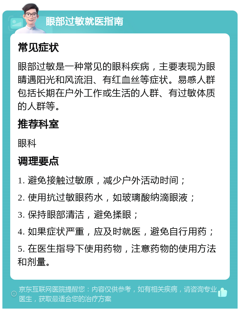 眼部过敏就医指南 常见症状 眼部过敏是一种常见的眼科疾病，主要表现为眼睛遇阳光和风流泪、有红血丝等症状。易感人群包括长期在户外工作或生活的人群、有过敏体质的人群等。 推荐科室 眼科 调理要点 1. 避免接触过敏原，减少户外活动时间； 2. 使用抗过敏眼药水，如玻璃酸纳滴眼液； 3. 保持眼部清洁，避免揉眼； 4. 如果症状严重，应及时就医，避免自行用药； 5. 在医生指导下使用药物，注意药物的使用方法和剂量。