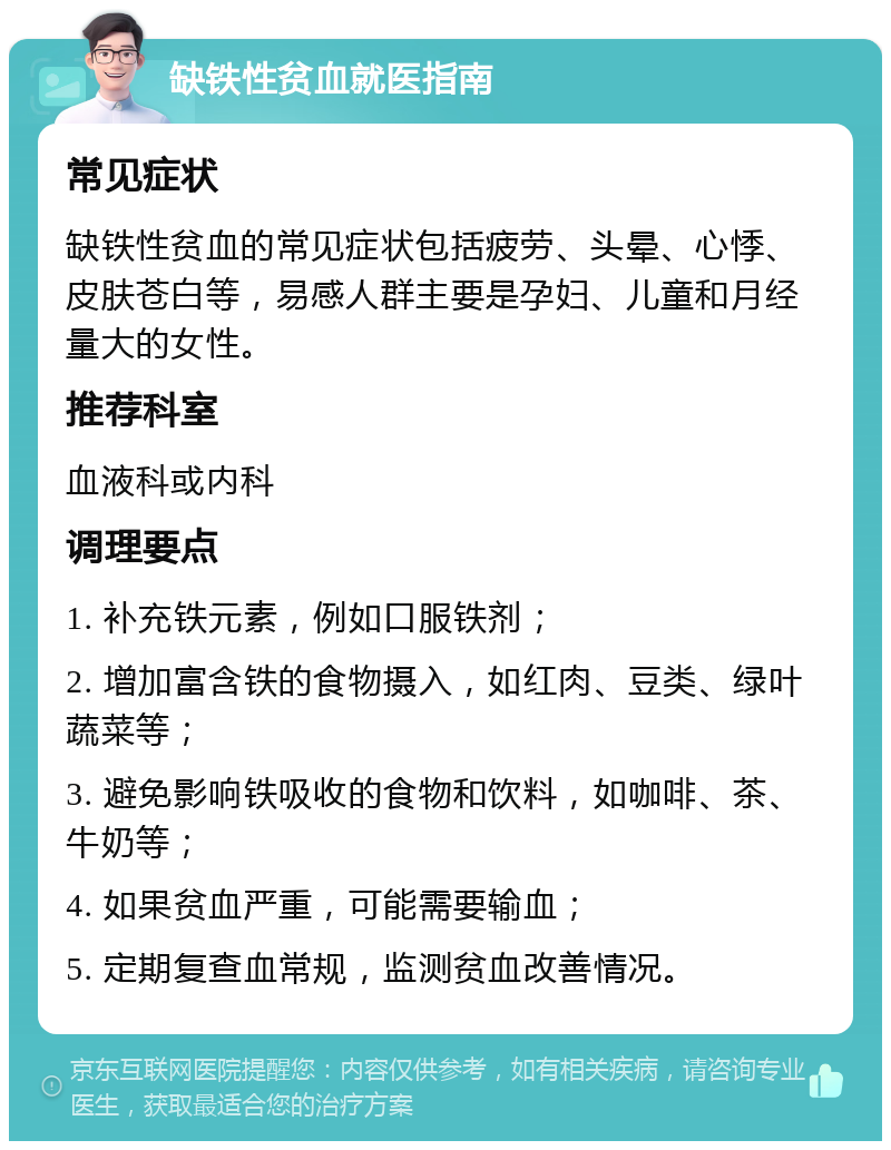 缺铁性贫血就医指南 常见症状 缺铁性贫血的常见症状包括疲劳、头晕、心悸、皮肤苍白等，易感人群主要是孕妇、儿童和月经量大的女性。 推荐科室 血液科或内科 调理要点 1. 补充铁元素，例如口服铁剂； 2. 增加富含铁的食物摄入，如红肉、豆类、绿叶蔬菜等； 3. 避免影响铁吸收的食物和饮料，如咖啡、茶、牛奶等； 4. 如果贫血严重，可能需要输血； 5. 定期复查血常规，监测贫血改善情况。