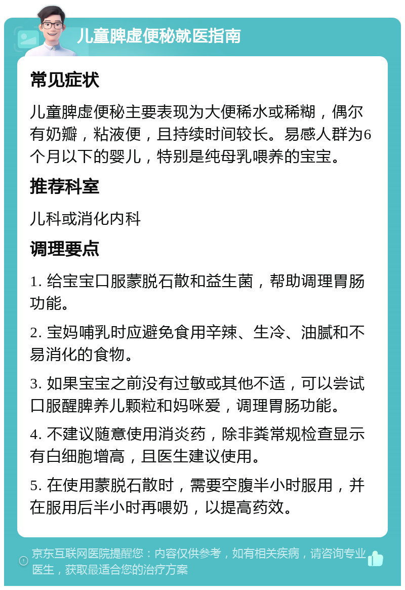 儿童脾虚便秘就医指南 常见症状 儿童脾虚便秘主要表现为大便稀水或稀糊，偶尔有奶瓣，粘液便，且持续时间较长。易感人群为6个月以下的婴儿，特别是纯母乳喂养的宝宝。 推荐科室 儿科或消化内科 调理要点 1. 给宝宝口服蒙脱石散和益生菌，帮助调理胃肠功能。 2. 宝妈哺乳时应避免食用辛辣、生冷、油腻和不易消化的食物。 3. 如果宝宝之前没有过敏或其他不适，可以尝试口服醒脾养儿颗粒和妈咪爱，调理胃肠功能。 4. 不建议随意使用消炎药，除非粪常规检查显示有白细胞增高，且医生建议使用。 5. 在使用蒙脱石散时，需要空腹半小时服用，并在服用后半小时再喂奶，以提高药效。