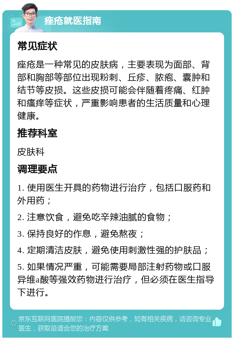 痤疮就医指南 常见症状 痤疮是一种常见的皮肤病，主要表现为面部、背部和胸部等部位出现粉刺、丘疹、脓疱、囊肿和结节等皮损。这些皮损可能会伴随着疼痛、红肿和瘙痒等症状，严重影响患者的生活质量和心理健康。 推荐科室 皮肤科 调理要点 1. 使用医生开具的药物进行治疗，包括口服药和外用药； 2. 注意饮食，避免吃辛辣油腻的食物； 3. 保持良好的作息，避免熬夜； 4. 定期清洁皮肤，避免使用刺激性强的护肤品； 5. 如果情况严重，可能需要局部注射药物或口服异维a酸等强效药物进行治疗，但必须在医生指导下进行。