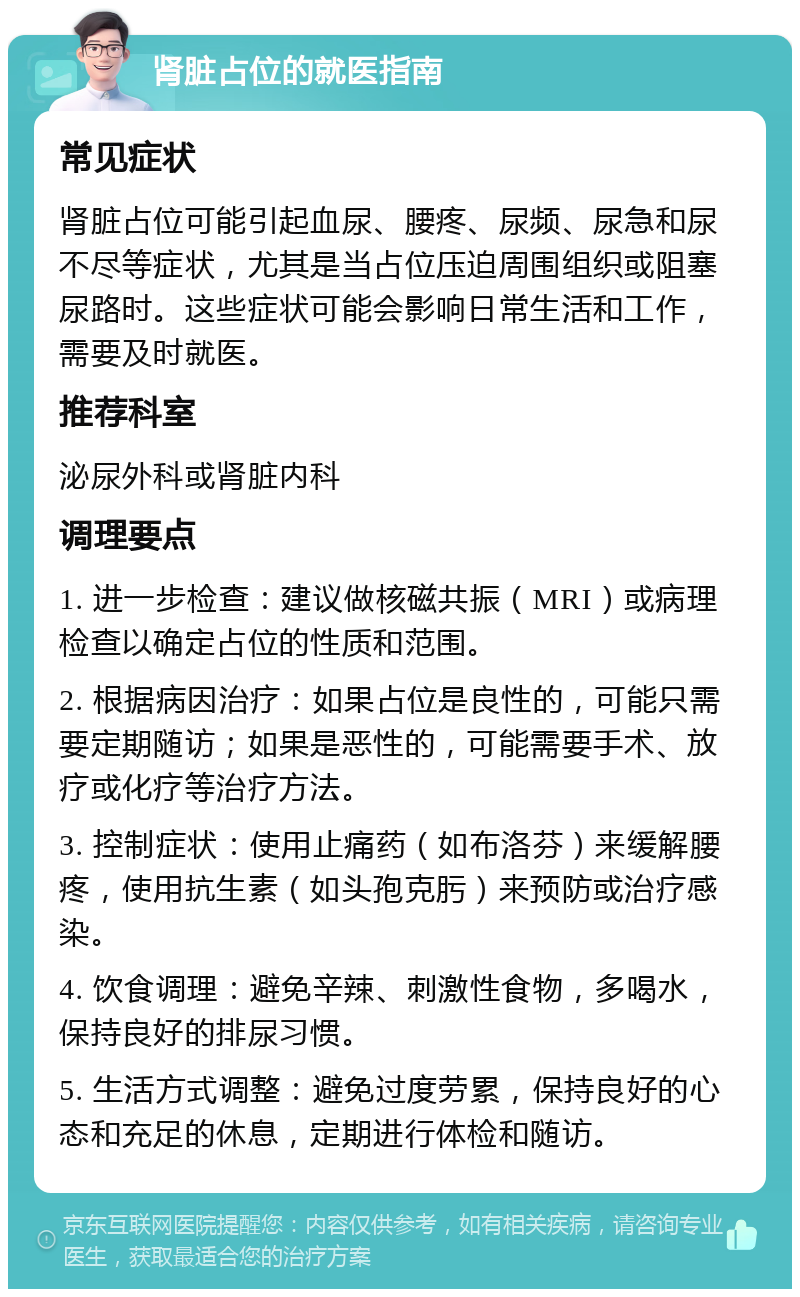 肾脏占位的就医指南 常见症状 肾脏占位可能引起血尿、腰疼、尿频、尿急和尿不尽等症状，尤其是当占位压迫周围组织或阻塞尿路时。这些症状可能会影响日常生活和工作，需要及时就医。 推荐科室 泌尿外科或肾脏内科 调理要点 1. 进一步检查：建议做核磁共振（MRI）或病理检查以确定占位的性质和范围。 2. 根据病因治疗：如果占位是良性的，可能只需要定期随访；如果是恶性的，可能需要手术、放疗或化疗等治疗方法。 3. 控制症状：使用止痛药（如布洛芬）来缓解腰疼，使用抗生素（如头孢克肟）来预防或治疗感染。 4. 饮食调理：避免辛辣、刺激性食物，多喝水，保持良好的排尿习惯。 5. 生活方式调整：避免过度劳累，保持良好的心态和充足的休息，定期进行体检和随访。