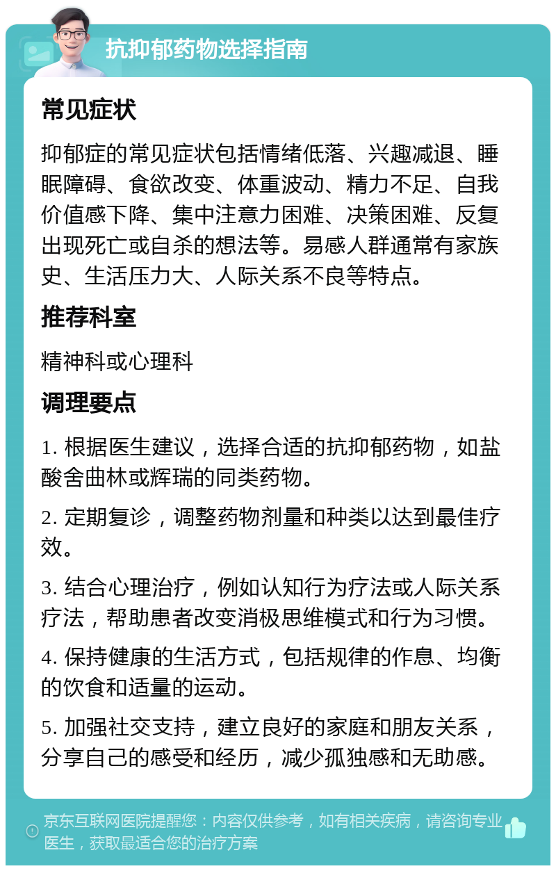 抗抑郁药物选择指南 常见症状 抑郁症的常见症状包括情绪低落、兴趣减退、睡眠障碍、食欲改变、体重波动、精力不足、自我价值感下降、集中注意力困难、决策困难、反复出现死亡或自杀的想法等。易感人群通常有家族史、生活压力大、人际关系不良等特点。 推荐科室 精神科或心理科 调理要点 1. 根据医生建议，选择合适的抗抑郁药物，如盐酸舍曲林或辉瑞的同类药物。 2. 定期复诊，调整药物剂量和种类以达到最佳疗效。 3. 结合心理治疗，例如认知行为疗法或人际关系疗法，帮助患者改变消极思维模式和行为习惯。 4. 保持健康的生活方式，包括规律的作息、均衡的饮食和适量的运动。 5. 加强社交支持，建立良好的家庭和朋友关系，分享自己的感受和经历，减少孤独感和无助感。