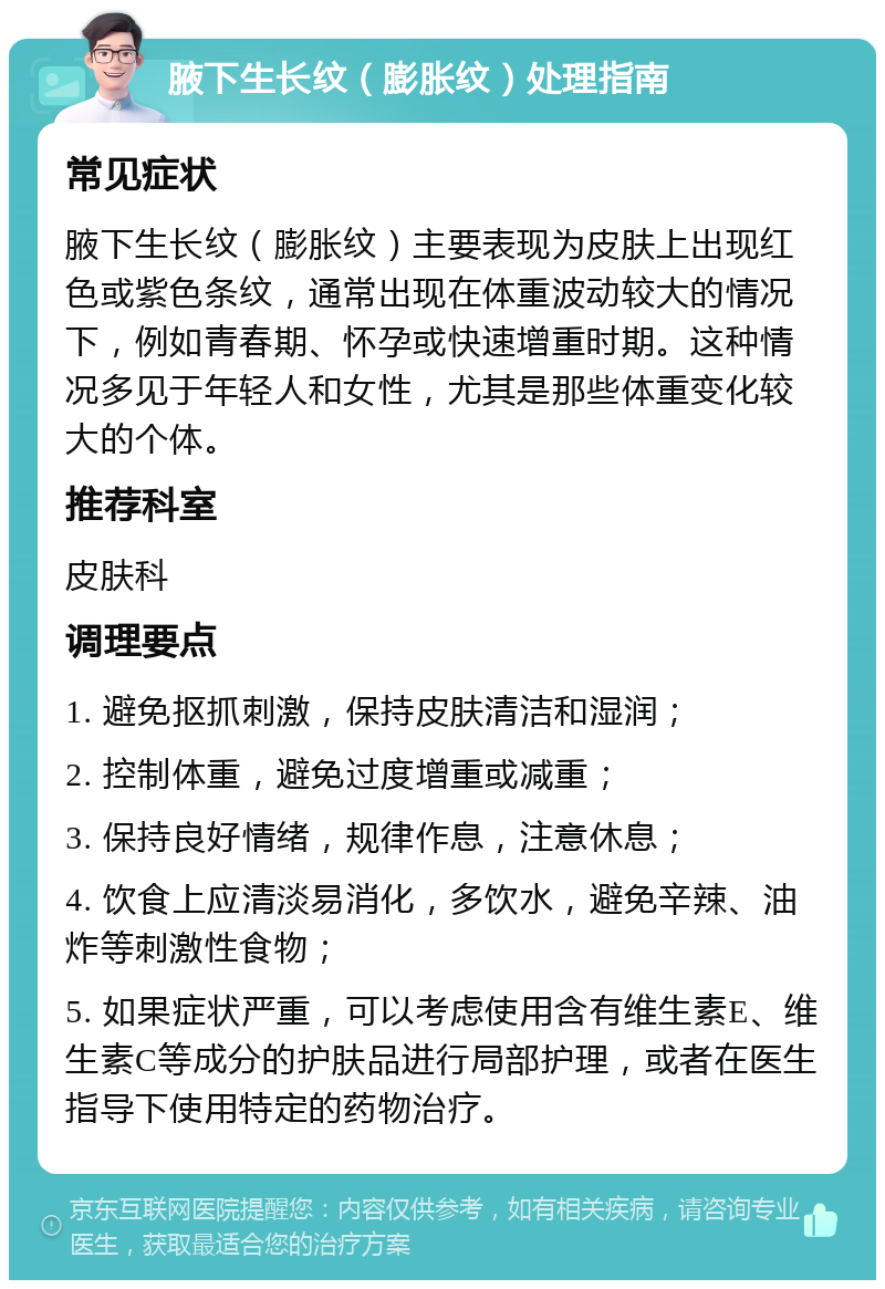 腋下生长纹（膨胀纹）处理指南 常见症状 腋下生长纹（膨胀纹）主要表现为皮肤上出现红色或紫色条纹，通常出现在体重波动较大的情况下，例如青春期、怀孕或快速增重时期。这种情况多见于年轻人和女性，尤其是那些体重变化较大的个体。 推荐科室 皮肤科 调理要点 1. 避免抠抓刺激，保持皮肤清洁和湿润； 2. 控制体重，避免过度增重或减重； 3. 保持良好情绪，规律作息，注意休息； 4. 饮食上应清淡易消化，多饮水，避免辛辣、油炸等刺激性食物； 5. 如果症状严重，可以考虑使用含有维生素E、维生素C等成分的护肤品进行局部护理，或者在医生指导下使用特定的药物治疗。