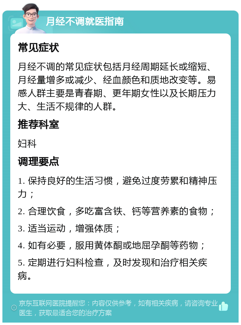 月经不调就医指南 常见症状 月经不调的常见症状包括月经周期延长或缩短、月经量增多或减少、经血颜色和质地改变等。易感人群主要是青春期、更年期女性以及长期压力大、生活不规律的人群。 推荐科室 妇科 调理要点 1. 保持良好的生活习惯，避免过度劳累和精神压力； 2. 合理饮食，多吃富含铁、钙等营养素的食物； 3. 适当运动，增强体质； 4. 如有必要，服用黄体酮或地屈孕酮等药物； 5. 定期进行妇科检查，及时发现和治疗相关疾病。