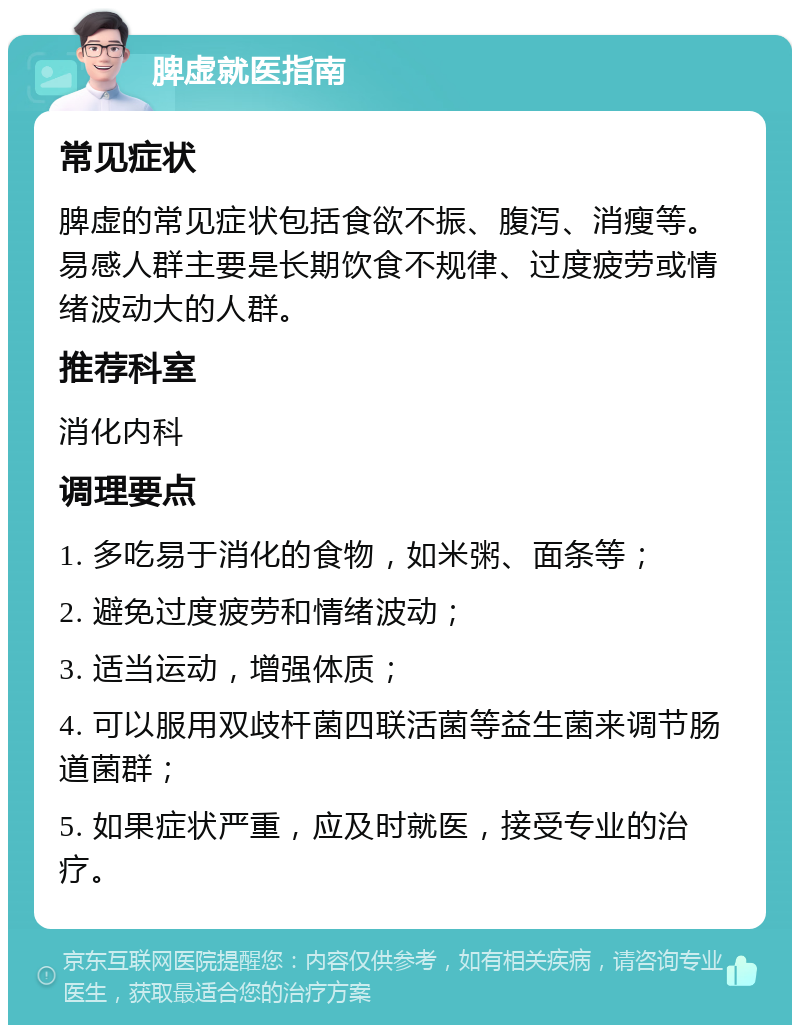 脾虚就医指南 常见症状 脾虚的常见症状包括食欲不振、腹泻、消瘦等。易感人群主要是长期饮食不规律、过度疲劳或情绪波动大的人群。 推荐科室 消化内科 调理要点 1. 多吃易于消化的食物，如米粥、面条等； 2. 避免过度疲劳和情绪波动； 3. 适当运动，增强体质； 4. 可以服用双歧杆菌四联活菌等益生菌来调节肠道菌群； 5. 如果症状严重，应及时就医，接受专业的治疗。