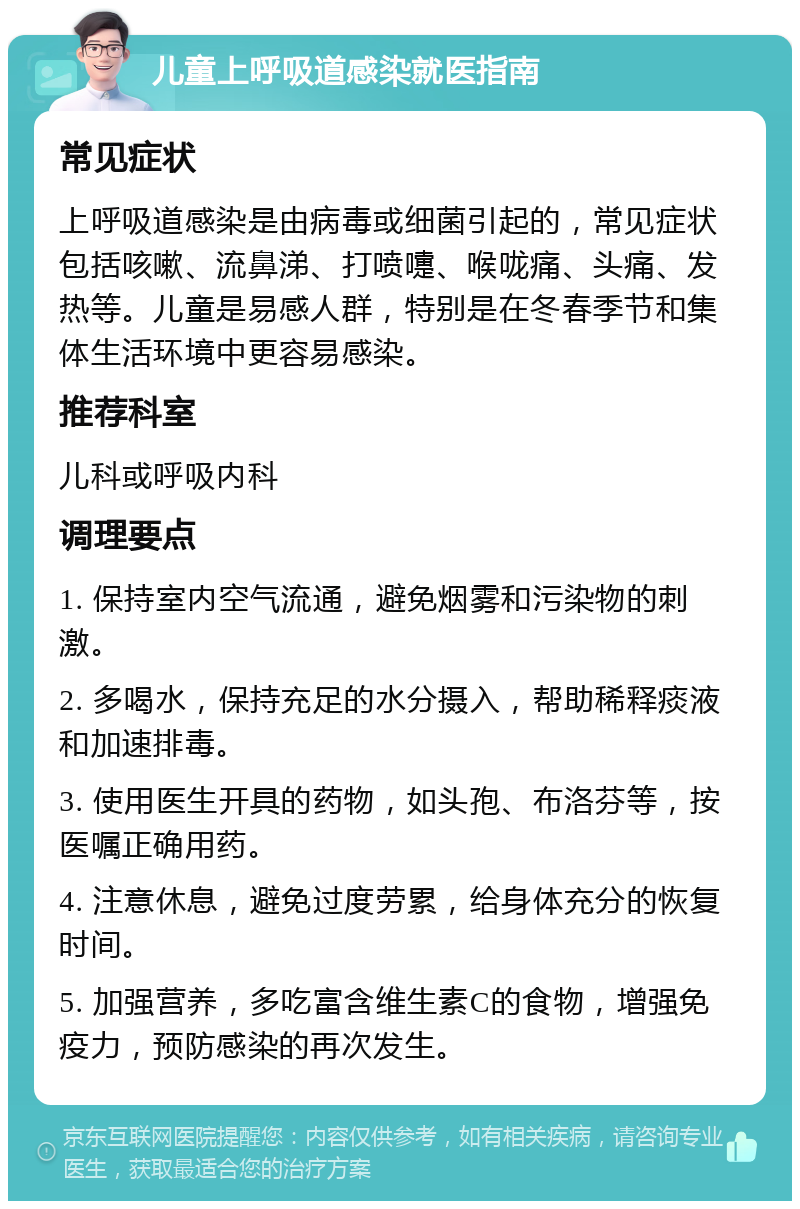 儿童上呼吸道感染就医指南 常见症状 上呼吸道感染是由病毒或细菌引起的，常见症状包括咳嗽、流鼻涕、打喷嚏、喉咙痛、头痛、发热等。儿童是易感人群，特别是在冬春季节和集体生活环境中更容易感染。 推荐科室 儿科或呼吸内科 调理要点 1. 保持室内空气流通，避免烟雾和污染物的刺激。 2. 多喝水，保持充足的水分摄入，帮助稀释痰液和加速排毒。 3. 使用医生开具的药物，如头孢、布洛芬等，按医嘱正确用药。 4. 注意休息，避免过度劳累，给身体充分的恢复时间。 5. 加强营养，多吃富含维生素C的食物，增强免疫力，预防感染的再次发生。