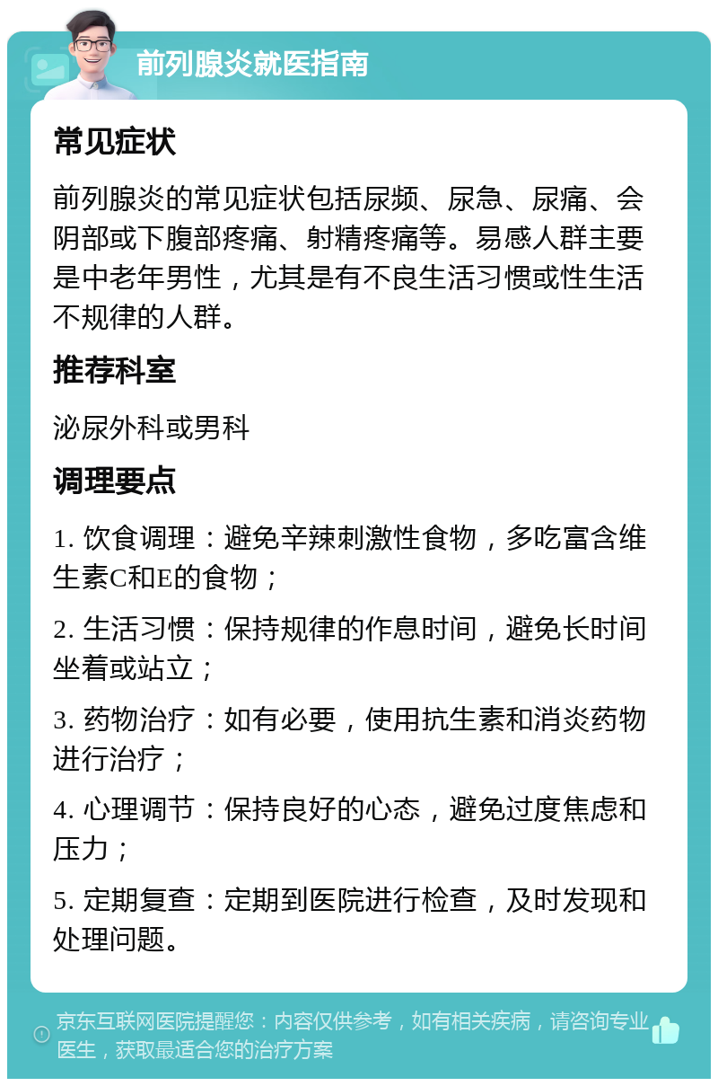 前列腺炎就医指南 常见症状 前列腺炎的常见症状包括尿频、尿急、尿痛、会阴部或下腹部疼痛、射精疼痛等。易感人群主要是中老年男性，尤其是有不良生活习惯或性生活不规律的人群。 推荐科室 泌尿外科或男科 调理要点 1. 饮食调理：避免辛辣刺激性食物，多吃富含维生素C和E的食物； 2. 生活习惯：保持规律的作息时间，避免长时间坐着或站立； 3. 药物治疗：如有必要，使用抗生素和消炎药物进行治疗； 4. 心理调节：保持良好的心态，避免过度焦虑和压力； 5. 定期复查：定期到医院进行检查，及时发现和处理问题。