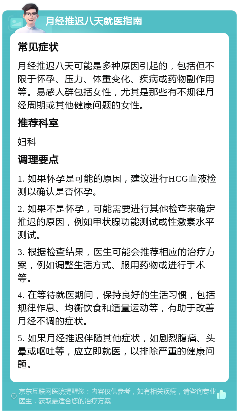 月经推迟八天就医指南 常见症状 月经推迟八天可能是多种原因引起的，包括但不限于怀孕、压力、体重变化、疾病或药物副作用等。易感人群包括女性，尤其是那些有不规律月经周期或其他健康问题的女性。 推荐科室 妇科 调理要点 1. 如果怀孕是可能的原因，建议进行HCG血液检测以确认是否怀孕。 2. 如果不是怀孕，可能需要进行其他检查来确定推迟的原因，例如甲状腺功能测试或性激素水平测试。 3. 根据检查结果，医生可能会推荐相应的治疗方案，例如调整生活方式、服用药物或进行手术等。 4. 在等待就医期间，保持良好的生活习惯，包括规律作息、均衡饮食和适量运动等，有助于改善月经不调的症状。 5. 如果月经推迟伴随其他症状，如剧烈腹痛、头晕或呕吐等，应立即就医，以排除严重的健康问题。